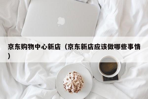 京东购物中心新店（京东新店应该做哪些事情）