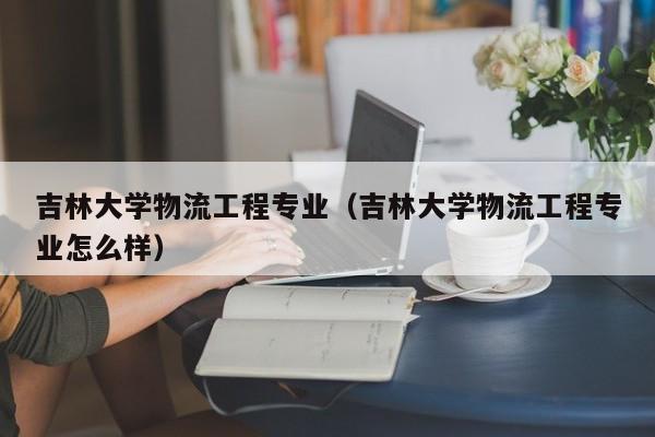 吉林大学物流工程专业（吉林大学物流工程专业怎么样）