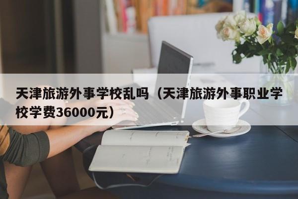 天津旅游外事学校乱吗(天津旅游外事职业学校学费36000元)