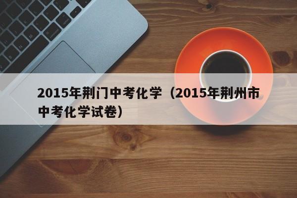 2015年荆门中考化学（2015年荆州市中考化学试卷）