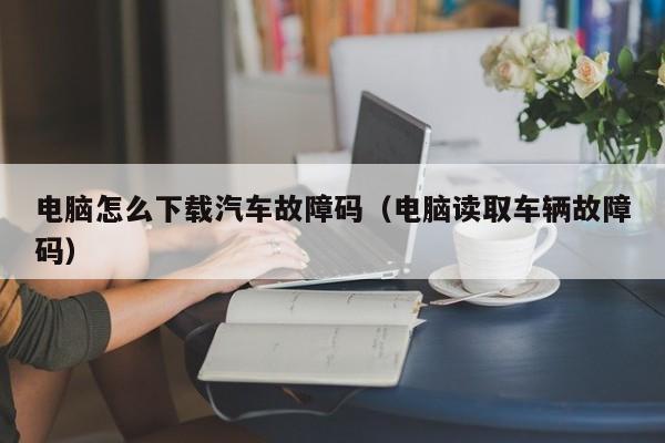电脑怎么下载汽车故障码（电脑读取车辆故障码）
