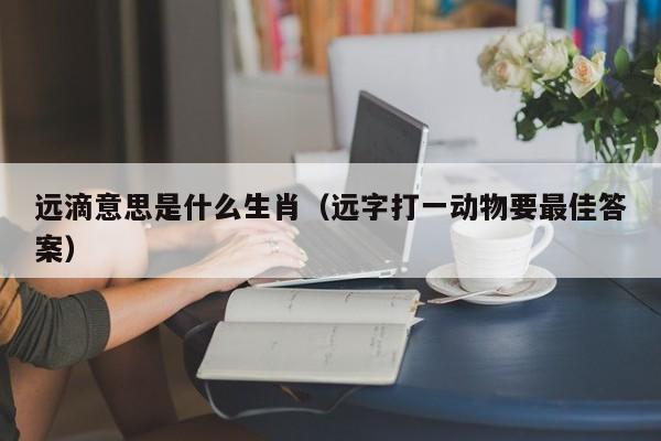 远滴意思是什么生肖（远字打一动物要最佳答案）