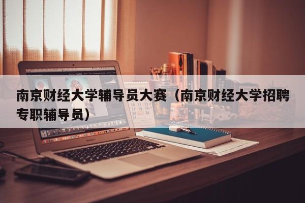 南京财经大学辅导员大赛（南京财经大学招聘专职辅导员）