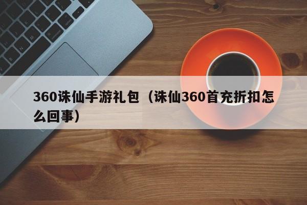360诛仙手游礼包（诛仙360首充折扣怎么回事）