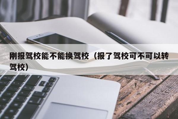 刚报驾校能不能换驾校（报了驾校可不可以转驾校）
