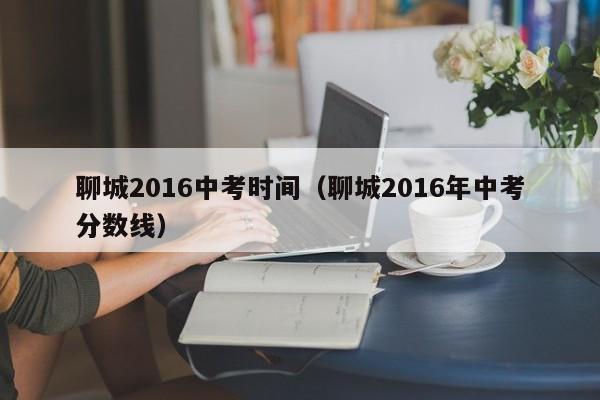 聊城2016中考时间（聊城2016年中考分数线）