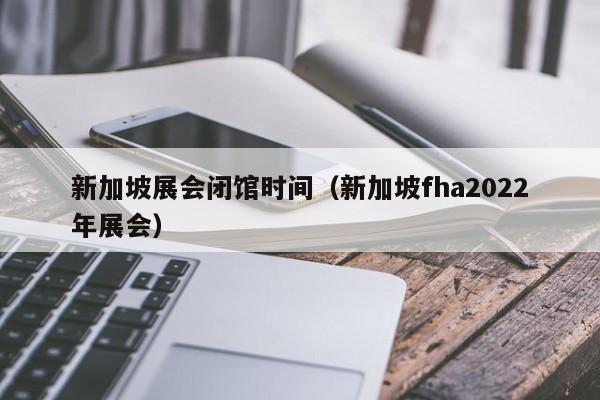 新加坡展会闭馆时间（新加坡fha2022年展会）