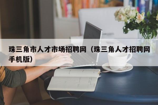 珠三角市人才市场招聘网(珠三角人才招聘网手机版)