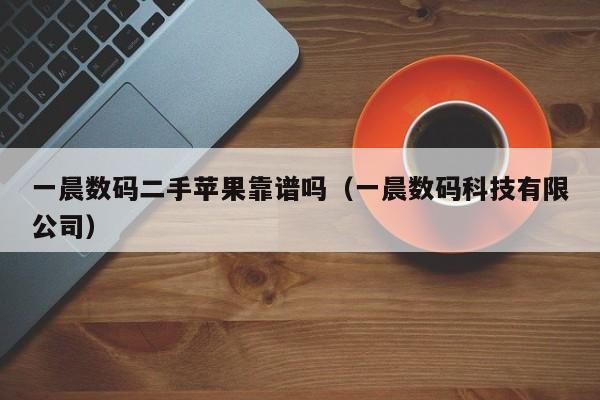 一晨数码二手苹果靠谱吗（一晨数码科技有限公司）