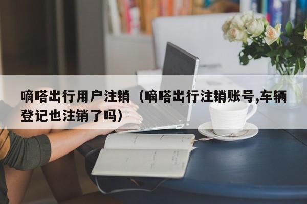 嘀嗒出行用户注销（嘀嗒出行注销账号,车辆登记也注销了吗）