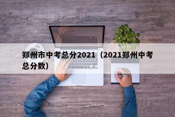 郑州市中考总分2021(2021郑州中考总分数)