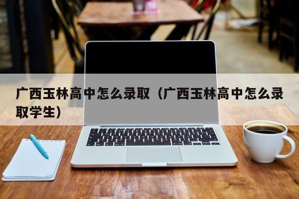 广西玉林高中怎么录取（广西玉林高中怎么录取学生）