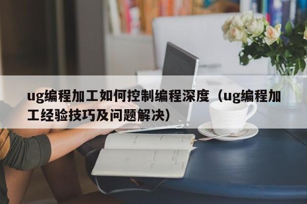 ug编程加工如何控制编程深度（ug编程加工经验技巧及问题解决）