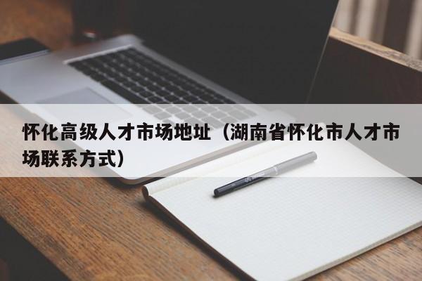 怀化高级人才市场地址（湖南省怀化市人才市场联系方式）