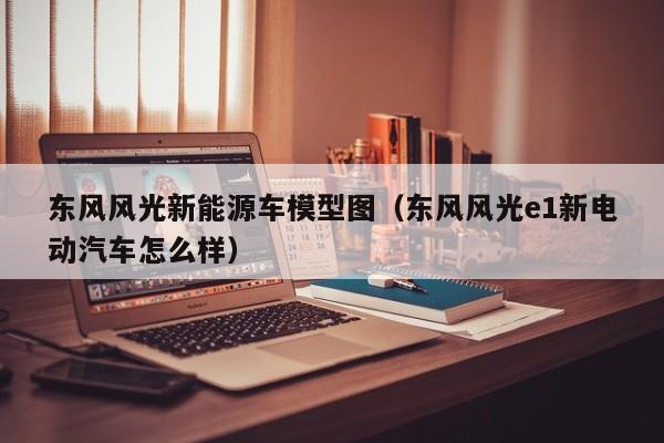 东风风光新能源车模型图（东风风光e1新电动汽车怎么样）