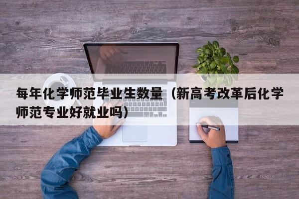 每年化学师范毕业生数量（新高考改革后化学师范专业好就业吗）