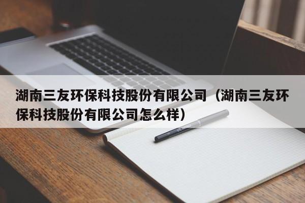 湖南三友环保科技股份有限公司（湖南三友环保科技股份有限公司怎么样）