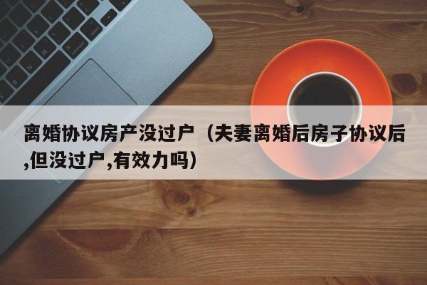 离婚协议房产没过户（夫妻离婚后房子协议后,但没过户,有效力吗）