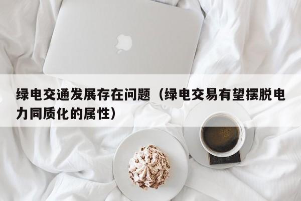 绿电交通发展存在问题（绿电交易有望摆脱电力同质化的属性）
