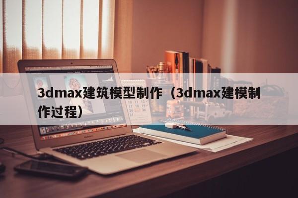 3dmax建筑模型制作（3dmax建模制作过程）