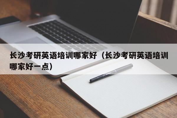 长沙考研英语培训哪家好（长沙考研英语培训哪家好一点）