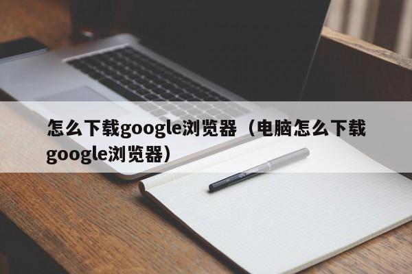 怎么下载google浏览器（电脑怎么下载google浏览器）