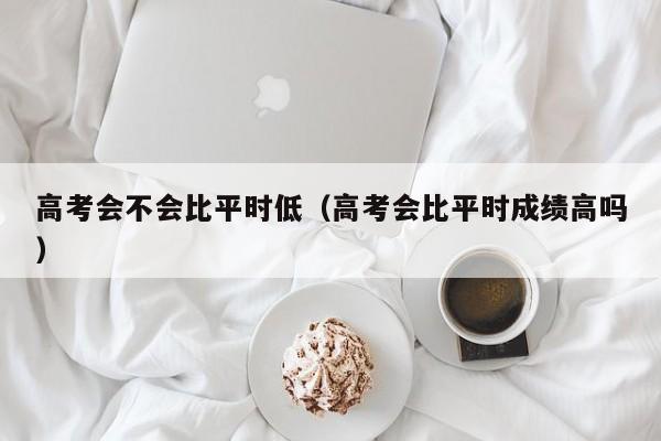 高考会不会比平时低（高考会比平时成绩高吗）