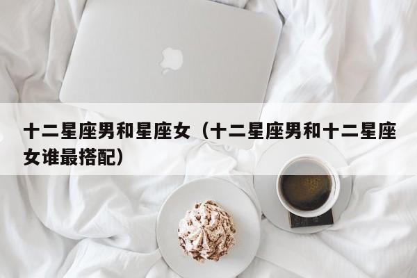 十二星座男和星座女（十二星座男和十二星座女谁最搭配）