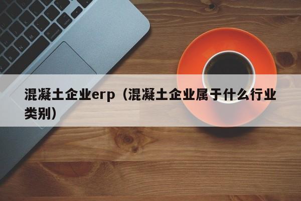 混凝土企业erp（混凝土企业属于什么行业类别）